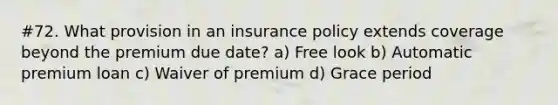 #72. What provision in an insurance policy extends coverage beyond the premium due date? a) Free look b) Automatic premium loan c) Waiver of premium d) Grace period