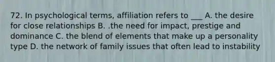 72. In psychological terms, affiliation refers to ___ A. the desire for close relationships B. .the need for impact, prestige and dominance C. the blend of elements that make up a personality type D. the network of family issues that often lead to instability