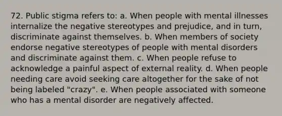 72. Public stigma refers to: a. When people with mental illnesses internalize the negative stereotypes and prejudice, and in turn, discriminate against themselves. b. When members of society endorse negative stereotypes of people with mental disorders and discriminate against them. c. When people refuse to acknowledge a painful aspect of external reality. d. When people needing care avoid seeking care altogether for the sake of not being labeled "crazy". e. When people associated with someone who has a mental disorder are negatively affected.