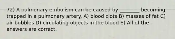 72) A pulmonary embolism can be caused by ________ becoming trapped in a pulmonary artery. A) blood clots B) masses of fat C) air bubbles D) circulating objects in <a href='https://www.questionai.com/knowledge/k7oXMfj7lk-the-blood' class='anchor-knowledge'>the blood</a> E) All of the answers are correct.