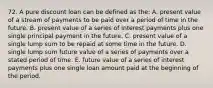 72. A pure discount loan can be defined as the: A. present value of a stream of payments to be paid over a period of time in the future. B. present value of a series of interest payments plus one single principal payment in the future. C. present value of a single lump sum to be repaid at some time in the future. D. single lump sum future value of a series of payments over a stated period of time. E. future value of a series of interest payments plus one single loan amount paid at the beginning of the period.