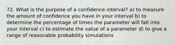 72. What is the purpose of a confidence interval? a) to measure the amount of confidence you have in your interval b) to determine the percentage of times the parameter will fall into your interval c) to estimate the value of a parameter d) to give a range of reasonable probability simulations