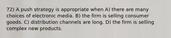 72) A push strategy is appropriate when A) there are many choices of electronic media. B) the firm is selling consumer goods. C) distribution channels are long. D) the firm is selling complex new products.