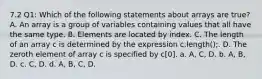 7.2 Q1: Which of the following statements about arrays are true? A. An array is a group of variables containing values that all have the same type. B. Elements are located by index. C. The length of an array c is determined by the expression c.length();. D. The zeroth element of array c is specified by c[0]. a. A, C, D. b. A, B, D. c. C, D. d. A, B, C, D.