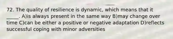 72. The quality of resilience is dynamic, which means that it _____. A)is always present in the same way B)may change over time C)can be either a positive or negative adaptation D)reflects successful coping with minor adversities