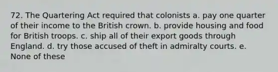 72. The Quartering Act required that colonists a. pay one quarter of their income to the British crown. b. provide housing and food for British troops. c. ship all of their export goods through England. d. try those accused of theft in admiralty courts. e. None of these