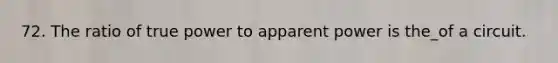 72. The ratio of true power to apparent power is the_of a circuit.