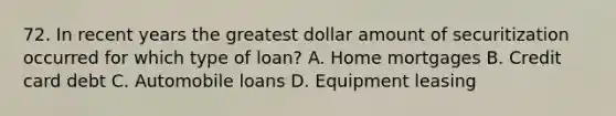 72. In recent years the greatest dollar amount of securitization occurred for which type of loan? A. Home mortgages B. Credit card debt C. Automobile loans D. Equipment leasing