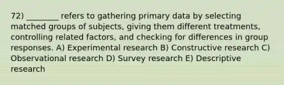 72) ________ refers to gathering primary data by selecting matched groups of subjects, giving them different treatments, controlling related factors, and checking for differences in group responses. A) Experimental research B) Constructive research C) Observational research D) Survey research E) Descriptive research