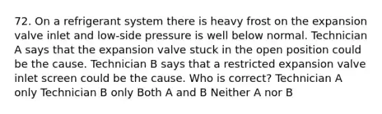 72. On a refrigerant system there is heavy frost on the expansion valve inlet and low-side pressure is well below normal. Technician A says that the expansion valve stuck in the open position could be the cause. Technician B says that a restricted expansion valve inlet screen could be the cause. Who is correct? Technician A only Technician B only Both A and B Neither A nor B