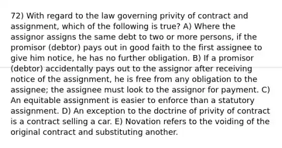 72) With regard to the law governing privity of contract and assignment, which of the following is true? A) Where the assignor assigns the same debt to two or more persons, if the promisor (debtor) pays out in good faith to the first assignee to give him notice, he has no further obligation. B) If a promisor (debtor) accidentally pays out to the assignor after receiving notice of the assignment, he is free from any obligation to the assignee; the assignee must look to the assignor for payment. C) An equitable assignment is easier to enforce than a statutory assignment. D) An exception to the doctrine of privity of contract is a contract selling a car. E) Novation refers to the voiding of the original contract and substituting another.