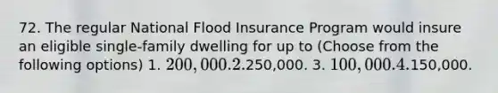 72. The regular National Flood Insurance Program would insure an eligible single-family dwelling for up to (Choose from the following options) 1. 200,000. 2.250,000. 3. 100,000. 4.150,000.