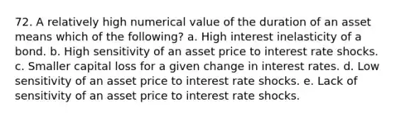 72. A relatively high numerical value of the duration of an asset means which of the following? a. High interest inelasticity of a bond. b. High sensitivity of an asset price to interest rate shocks. c. Smaller capital loss for a given change in interest rates. d. Low sensitivity of an asset price to interest rate shocks. e. Lack of sensitivity of an asset price to interest rate shocks.