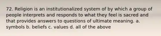 72. Religion is an institutionalized system of by which a group of people interprets and responds to what they feel is sacred and that provides answers to questions of ultimate meaning. a. symbols b. beliefs c. values d. all of the above