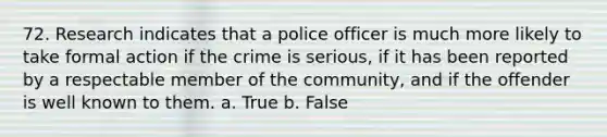 72. Research indicates that a police officer is much more likely to take formal action if the crime is serious, if it has been reported by a respectable member of the community, and if the offender is well known to them. a. True b. False