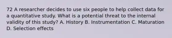 72 A researcher decides to use six people to help collect data for a quantitative study. What is a potential threat to the internal validity of this study? A. History B. Instrumentation C. Maturation D. Selection effects