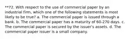 **72. With respect to the use of commercial paper by an industrial firm, which one of the following statements is most likely to be true? a. The commercial paper is issued through a bank. b. The commercial paper has a maturity of 60-270 days. c. The commercial paper is secured by the issuer's assets. d. The commercial paper issuer is a small company.