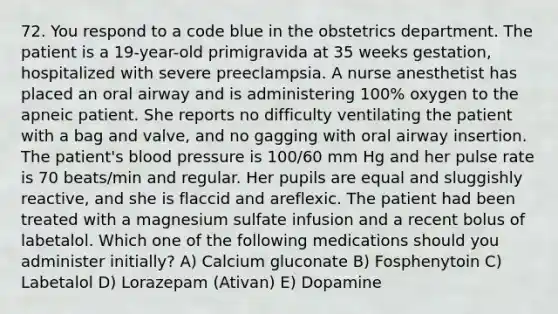 72. You respond to a code blue in the obstetrics department. The patient is a 19-year-old primigravida at 35 weeks gestation, hospitalized with severe preeclampsia. A nurse anesthetist has placed an oral airway and is administering 100% oxygen to the apneic patient. She reports no difficulty ventilating the patient with a bag and valve, and no gagging with oral airway insertion. The patient's blood pressure is 100/60 mm Hg and her pulse rate is 70 beats/min and regular. Her pupils are equal and sluggishly reactive, and she is flaccid and areflexic. The patient had been treated with a magnesium sulfate infusion and a recent bolus of labetalol. Which one of the following medications should you administer initially? A) Calcium gluconate B) Fosphenytoin C) Labetalol D) Lorazepam (Ativan) E) Dopamine