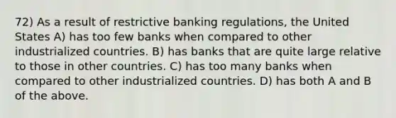 72) As a result of restrictive banking regulations, the United States A) has too few banks when compared to other industrialized countries. B) has banks that are quite large relative to those in other countries. C) has too many banks when compared to other industrialized countries. D) has both A and B of the above.