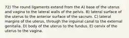 72) The round ligaments extend from the A) base of the uterus and vagina to the lateral walls of the pelvis. B) lateral surface of the uterus to the anterior surface of the sacrum. C) lateral margins of the uterus, through the inguinal canal to the external genitalia. D) body of the uterus to the fundus. E) cervix of the uterus to the vagina.