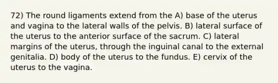 72) The round ligaments extend from the A) base of the uterus and vagina to the lateral walls of the pelvis. B) lateral surface of the uterus to the anterior surface of the sacrum. C) lateral margins of the uterus, through the inguinal canal to the external genitalia. D) body of the uterus to the fundus. E) cervix of the uterus to the vagina.