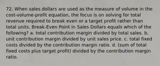 72. When sales dollars are used as the measure of volume in the cost-volume-profit equation, the focus is on solving for total revenue required to break even or a target profit rather than total units. Break-Even Point in Sales Dollars equals which of the following? a. total contribution margin divided by total sales. b. unit contribution margin divided by unit sales price. c. total fixed costs divided by the contribution margin ratio. d. (sum of total fixed costs plus target profit) divided by the contribution margin ratio.