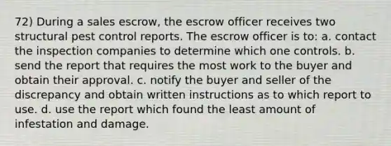 72) During a sales escrow, the escrow officer receives two structural pest control reports. The escrow officer is to: a. contact the inspection companies to determine which one controls. b. send the report that requires the most work to the buyer and obtain their approval. c. notify the buyer and seller of the discrepancy and obtain written instructions as to which report to use. d. use the report which found the least amount of infestation and damage.