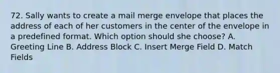 72. Sally wants to create a mail merge envelope that places the address of each of her customers in the center of the envelope in a predefined format. Which option should she choose? A. Greeting Line B. Address Block C. Insert Merge Field D. Match Fields