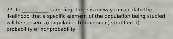 72. In ___________ sampling, there is no way to calculate the likelihood that a specific element of the population being studied will be chosen. a) population b) random c) stratified d) probability e) nonprobability