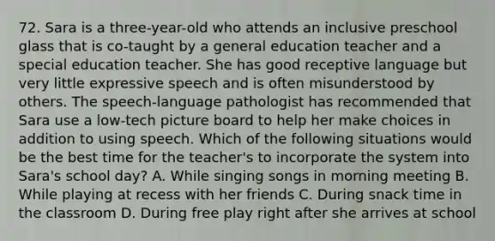 72. Sara is a three-year-old who attends an inclusive preschool glass that is co-taught by a general education teacher and a special education teacher. She has good receptive language but very little expressive speech and is often misunderstood by others. The speech-language pathologist has recommended that Sara use a low-tech picture board to help her make choices in addition to using speech. Which of the following situations would be the best time for the teacher's to incorporate the system into Sara's school day? A. While singing songs in morning meeting B. While playing at recess with her friends C. During snack time in the classroom D. During free play right after she arrives at school