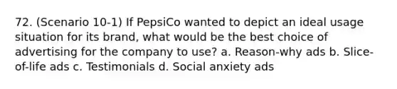 72. (Scenario 10-1) If PepsiCo wanted to depict an ideal usage situation for its brand, what would be the best choice of advertising for the company to use? a. Reason-why ads b. Slice-of-life ads c. Testimonials d. Social anxiety ads