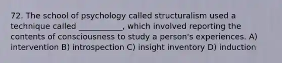 72. ​The school of psychology called structuralism used a technique called ___________, which involved reporting the contents of consciousness to study a person's experiences. A) intervention B) introspection C) insight inventory D) induction