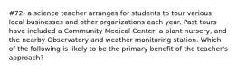 #72- a science teacher arranges for students to tour various local businesses and other organizations each year. Past tours have included a Community Medical Center, a plant nursery, and the nearby Observatory and weather monitoring station. Which of the following is likely to be the primary benefit of the teacher's approach?