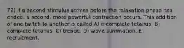 72) If a second stimulus arrives before the relaxation phase has ended, a second, more powerful contraction occurs. This addition of one twitch to another is called A) incomplete tetanus. B) complete tetanus. C) treppe. D) wave summation. E) recruitment.
