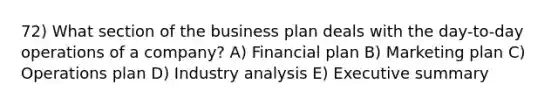 72) What section of the business plan deals with the day-to-day operations of a company? A) Financial plan B) Marketing plan C) Operations plan D) Industry analysis E) Executive summary