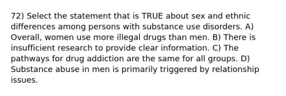 72) Select the statement that is TRUE about sex and ethnic differences among persons with substance use disorders. A) Overall, women use more illegal drugs than men. B) There is insufficient research to provide clear information. C) The pathways for drug addiction are the same for all groups. D) Substance abuse in men is primarily triggered by relationship issues.