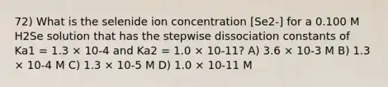 72) What is the selenide ion concentration [Se2-] for a 0.100 M H2Se solution that has the stepwise dissociation constants of Ka1 = 1.3 × 10-4 and Ka2 = 1.0 × 10-11? A) 3.6 × 10-3 M B) 1.3 × 10-4 M C) 1.3 × 10-5 M D) 1.0 × 10-11 M