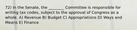 72) In the Senate, the ________ Committee is responsible for writing tax codes, subject to the approval of Congress as a whole. A) Revenue B) Budget C) Appropriations D) Ways and Means E) Finance