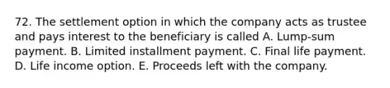 72. The settlement option in which the company acts as trustee and pays interest to the beneficiary is called A. Lump-sum payment. B. Limited installment payment. C. Final life payment. D. Life income option. E. Proceeds left with the company.