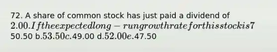 72. A share of common stock has just paid a dividend of 2.00. If the expected long-run growth rate for this stock is 7%, and if investors require a(n) 11% rate of return, what is the price of the stock? a.50.50 b.53.50 c.49.00 d.52.00 e.47.50