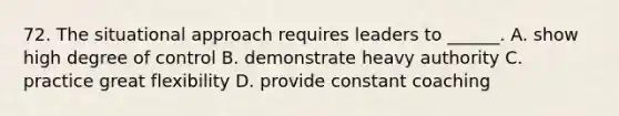 72. The situational approach requires leaders to ______. A. show high degree of control B. demonstrate heavy authority C. practice great flexibility D. provide constant coaching