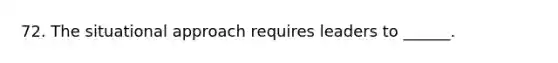 72. The situational approach requires leaders to ______.