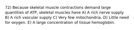 72) Because skeletal muscle contractions demand large quantities of ATP, skeletal muscles have A) A rich nerve supply. B) A rich vascular supply C) Very few mitochondria. D) Little need for oxygen. E) A large concentration of tissue hemoglobin.