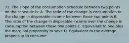 72. The slope of the consumption schedule between two points on the schedule is: A. The ratio of the change in consumption to the change in disposable income between those two points B. The ratio of the change in disposable income over the change in consumption between those two points C. Equivalent to one plus the marginal propensity to save D. Equivalent to the average propensity to consume