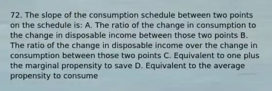 72. The slope of the consumption schedule between two points on the schedule is: A. The ratio of the change in consumption to the change in disposable income between those two points B. The ratio of the change in disposable income over the change in consumption between those two points C. Equivalent to one plus the marginal propensity to save D. Equivalent to the average propensity to consume