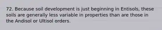 72. Because soil development is just beginning in Entisols, these soils are generally less variable in properties than are those in the Andisol or Ultisol orders.