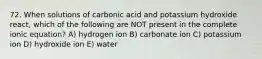 72. When solutions of carbonic acid and potassium hydroxide react, which of the following are NOT present in the complete ionic equation? A) hydrogen ion B) carbonate ion C) potassium ion D) hydroxide ion E) water