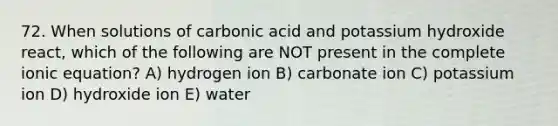 72. When solutions of carbonic acid and potassium hydroxide react, which of the following are NOT present in the complete ionic equation? A) hydrogen ion B) carbonate ion C) potassium ion D) hydroxide ion E) water