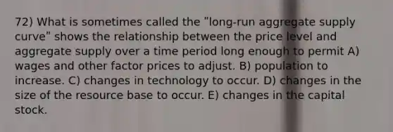 72) What is sometimes called the ʺlong-run aggregate supply curveʺ shows the relationship between the price level and aggregate supply over a time period long enough to permit A) wages and other factor prices to adjust. B) population to increase. C) changes in technology to occur. D) changes in the size of the resource base to occur. E) changes in the capital stock.