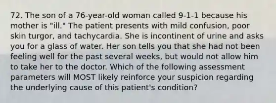 72. The son of a 76-year-old woman called 9-1-1 because his mother is "ill." The patient presents with mild confusion, poor skin turgor, and tachycardia. She is incontinent of urine and asks you for a glass of water. Her son tells you that she had not been feeling well for the past several weeks, but would not allow him to take her to the doctor. Which of the following assessment parameters will MOST likely reinforce your suspicion regarding the underlying cause of this patient's condition?